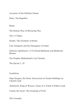 Accounts of the Hellenic Games
Plato: The Republic
Rome
The Roman Way of Declaring War
The 12 Tables
Strabo: The Grandeur of Rome
Late Antiquity and the Emergence of Islam
Sidonius Apollinaris: A Civilized Barbarian and Barbarian
Roman
The Prophet Muhammad's Last Sermon
The Qu'ran 1, 47
Feudalism
Pope Gregory the Great: Succession to Tenant Holdings on
Church Land
Æthelwulf, King of Wessex: Grant of a Tenth of Public Land
Canute the Great: The Granting of Fiefs
The Crusades
 