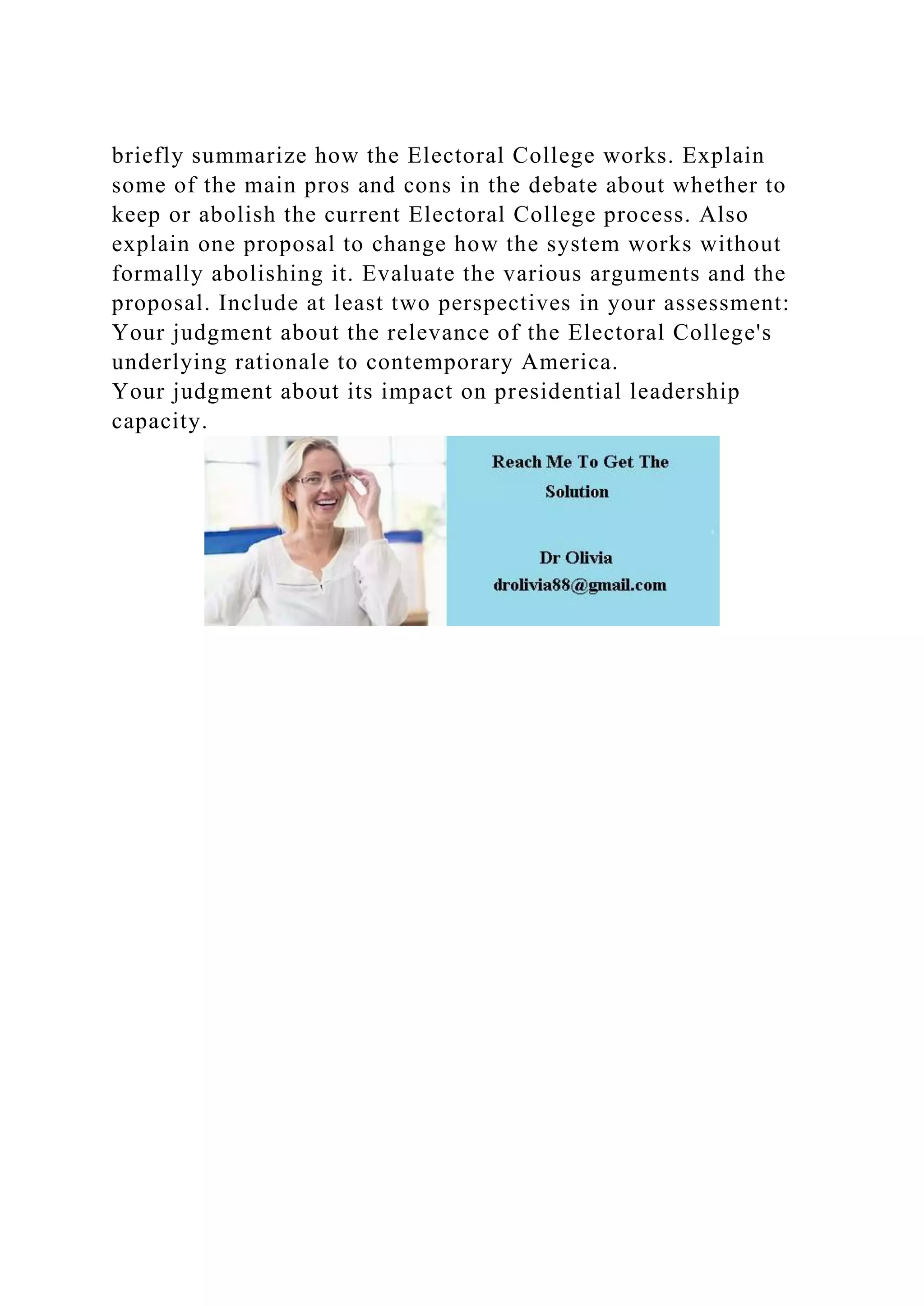 briefly summarize how the Electoral College works. Explain
some of the main pros and cons in the debate about whether to
keep or abolish the current Electoral College process. Also
explain one proposal to change how the system works without
formally abolishing it. Evaluate the various arguments and the
proposal. Include at least two perspectives in your assessment:
Your judgment about the relevance of the Electoral College's
underlying rationale to contemporary America.
Your judgment about its impact on presidential leadership
capacity.