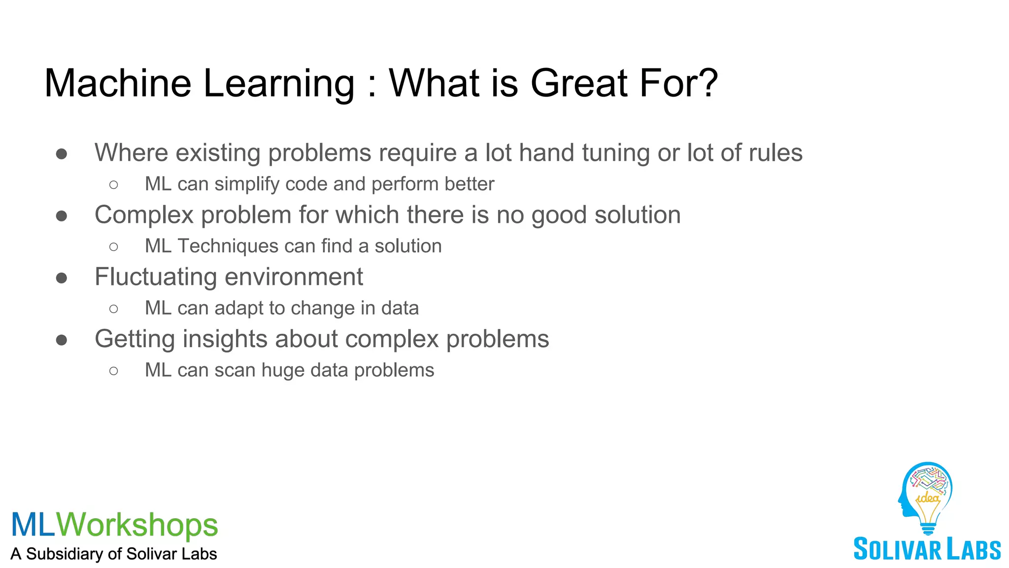 Machine Learning : What is Great For?
● Where existing problems require a lot hand tuning or lot of rules
○ ML can simplify code and perform better
● Complex problem for which there is no good solution
○ ML Techniques can find a solution
● Fluctuating environment
○ ML can adapt to change in data
● Getting insights about complex problems
○ ML can scan huge data problems
 