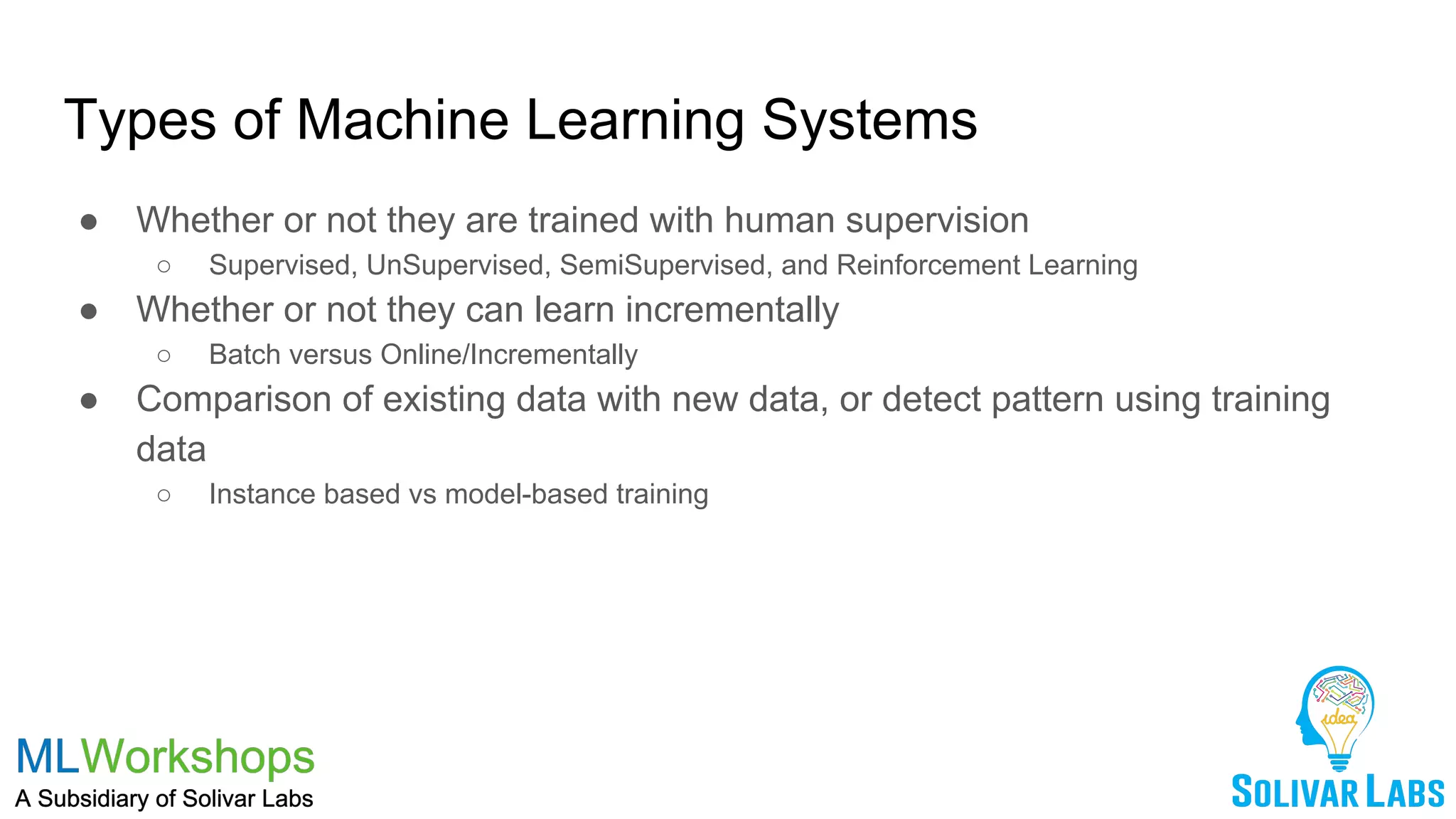 Types of Machine Learning Systems
● Whether or not they are trained with human supervision
○ Supervised, UnSupervised, SemiSupervised, and Reinforcement Learning
● Whether or not they can learn incrementally
○ Batch versus Online/Incrementally
● Comparison of existing data with new data, or detect pattern using training
data
○ Instance based vs model-based training
 