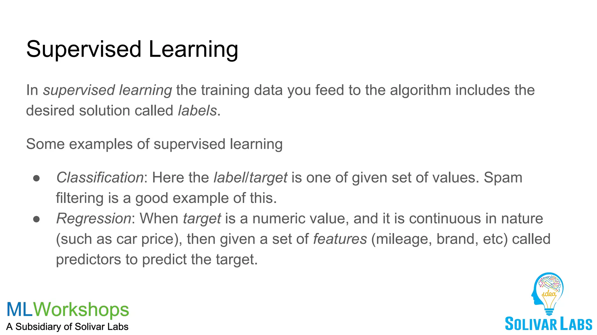 Supervised Learning
In supervised learning the training data you feed to the algorithm includes the
desired solution called labels.
Some examples of supervised learning
● Classification: Here the label/target is one of given set of values. Spam
filtering is a good example of this.
● Regression: When target is a numeric value, and it is continuous in nature
(such as car price), then given a set of features (mileage, brand, etc) called
predictors to predict the target.
 
