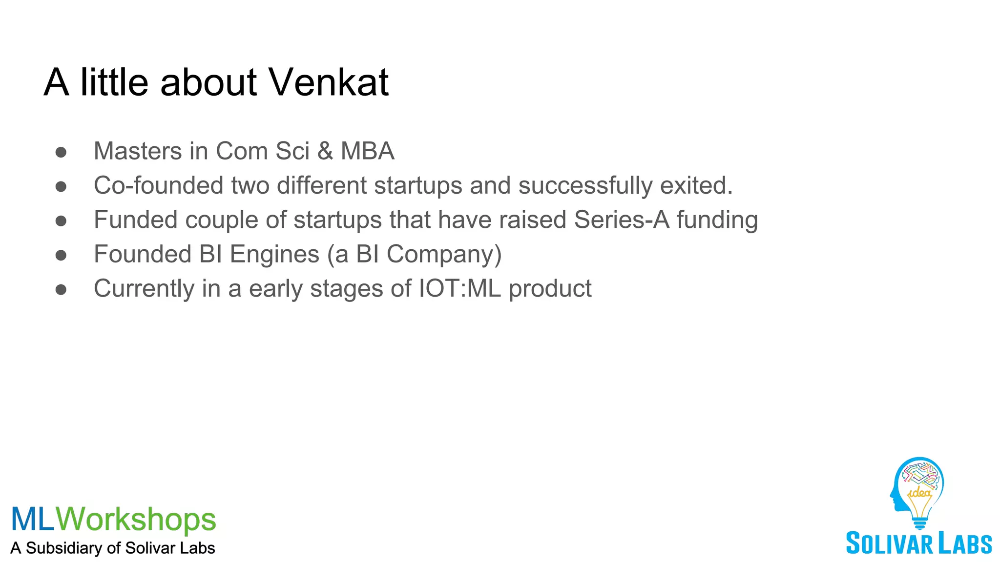 A little about Venkat
● Masters in Com Sci & MBA
● Co-founded two different startups and successfully exited.
● Funded couple of startups that have raised Series-A funding
● Founded BI Engines (a BI Company)
● Currently in a early stages of IOT:ML product
 