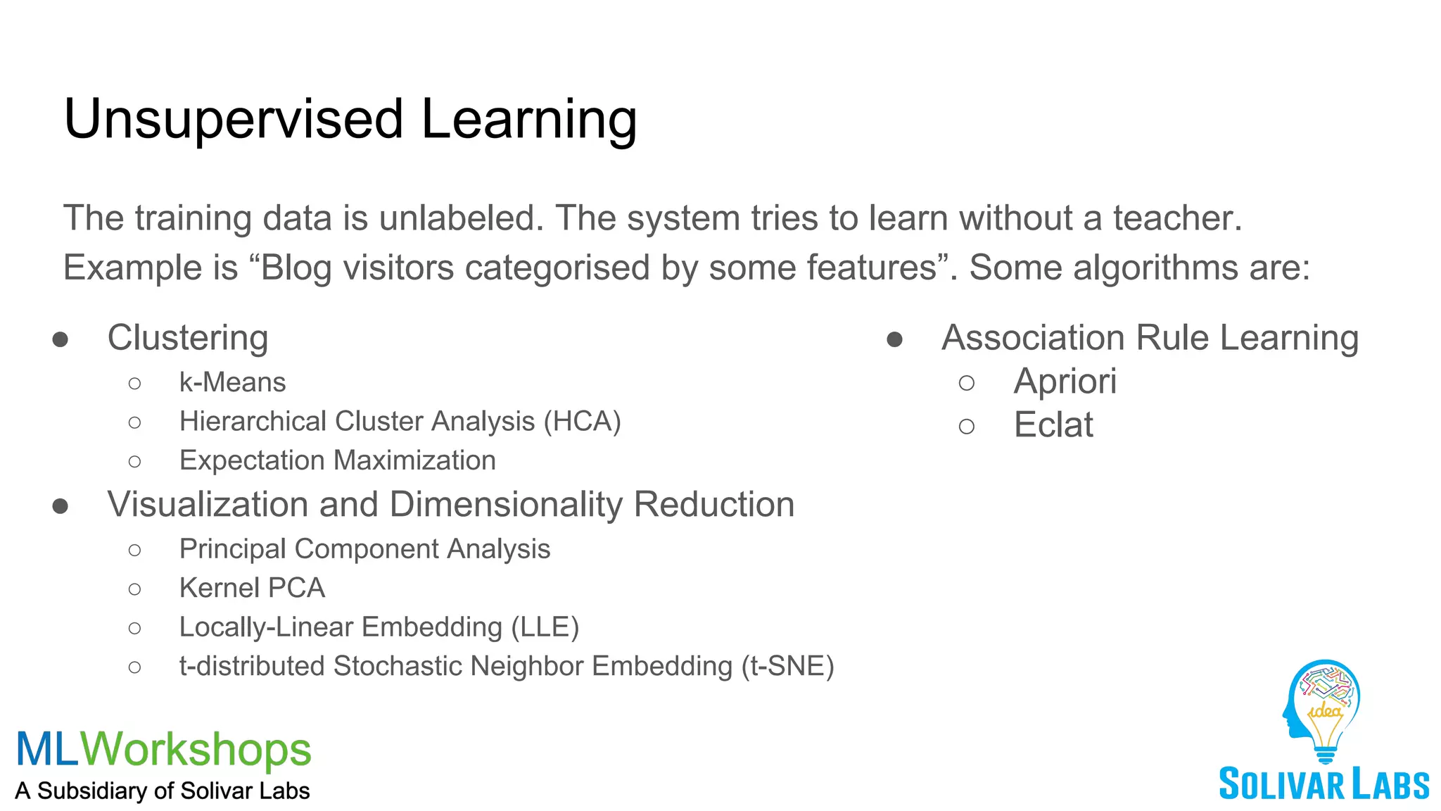 Unsupervised Learning
The training data is unlabeled. The system tries to learn without a teacher.
Example is “Blog visitors categorised by some features”. Some algorithms are:
● Clustering
○ k-Means
○ Hierarchical Cluster Analysis (HCA)
○ Expectation Maximization
● Visualization and Dimensionality Reduction
○ Principal Component Analysis
○ Kernel PCA
○ Locally-Linear Embedding (LLE)
○ t-distributed Stochastic Neighbor Embedding (t-SNE)
● Association Rule Learning
○ Apriori
○ Eclat
 