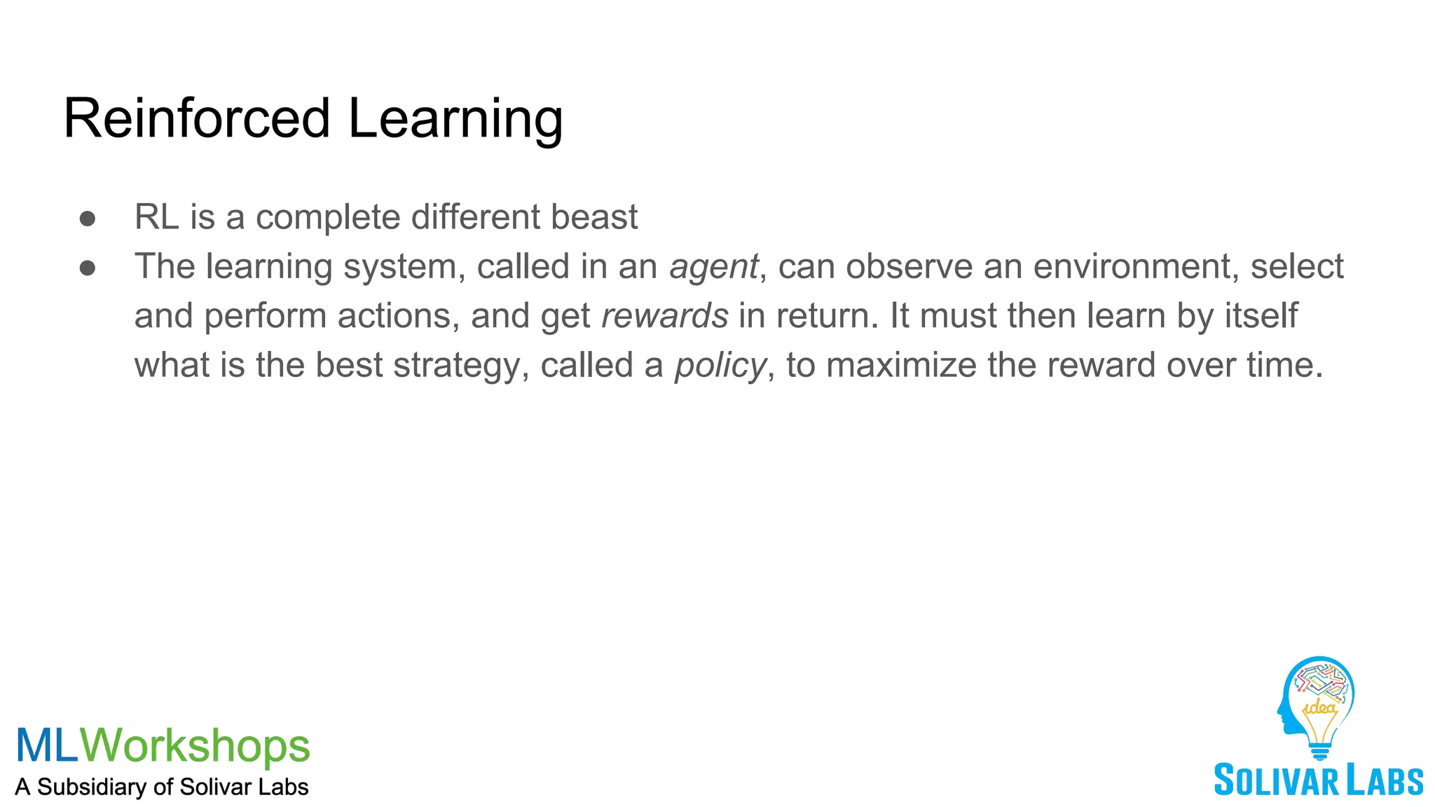 Reinforced Learning
● RL is a complete different beast
● The learning system, called in an agent, can observe an environment, select
and perform actions, and get rewards in return. It must then learn by itself
what is the best strategy, called a policy, to maximize the reward over time.
 