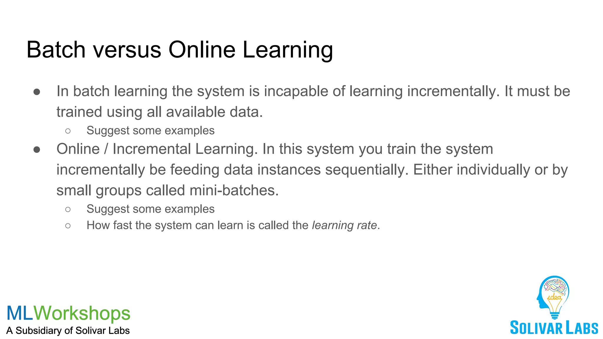 Batch versus Online Learning
● In batch learning the system is incapable of learning incrementally. It must be
trained using all available data.
○ Suggest some examples
● Online / Incremental Learning. In this system you train the system
incrementally be feeding data instances sequentially. Either individually or by
small groups called mini-batches.
○ Suggest some examples
○ How fast the system can learn is called the learning rate.
 