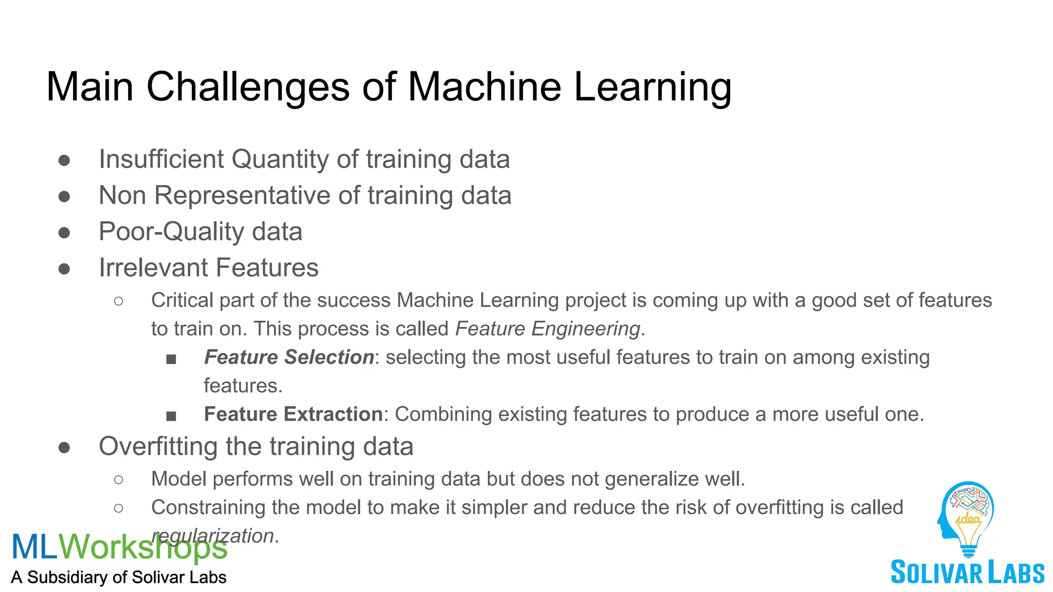 Main Challenges of Machine Learning
● Insufficient Quantity of training data
● Non Representative of training data
● Poor-Quality data
● Irrelevant Features
○ Critical part of the success Machine Learning project is coming up with a good set of features
to train on. This process is called Feature Engineering.
■ Feature Selection: selecting the most useful features to train on among existing
features.
■ Feature Extraction: Combining existing features to produce a more useful one.
● Overfitting the training data
○ Model performs well on training data but does not generalize well.
○ Constraining the model to make it simpler and reduce the risk of overfitting is called
regularization.
 
