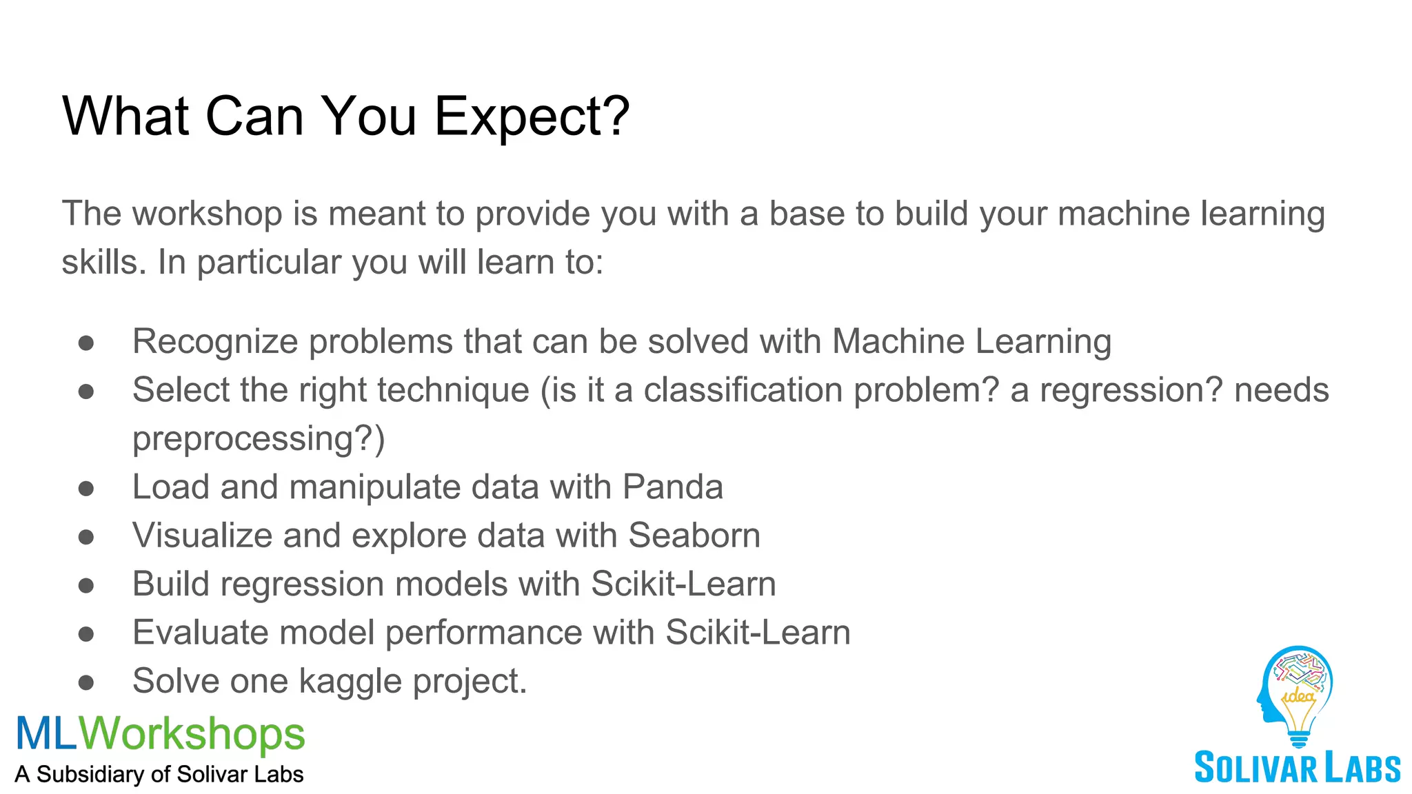 What Can You Expect?
The workshop is meant to provide you with a base to build your machine learning
skills. In particular you will learn to:
● Recognize problems that can be solved with Machine Learning
● Select the right technique (is it a classification problem? a regression? needs
preprocessing?)
● Load and manipulate data with Panda
● Visualize and explore data with Seaborn
● Build regression models with Scikit-Learn
● Evaluate model performance with Scikit-Learn
● Solve one kaggle project.
 