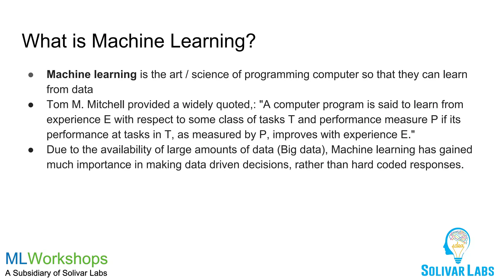 What is Machine Learning?
● Machine learning is the art / science of programming computer so that they can learn
from data
● Tom M. Mitchell provided a widely quoted,: "A computer program is said to learn from
experience E with respect to some class of tasks T and performance measure P if its
performance at tasks in T, as measured by P, improves with experience E."
● Due to the availability of large amounts of data (Big data), Machine learning has gained
much importance in making data driven decisions, rather than hard coded responses.
 