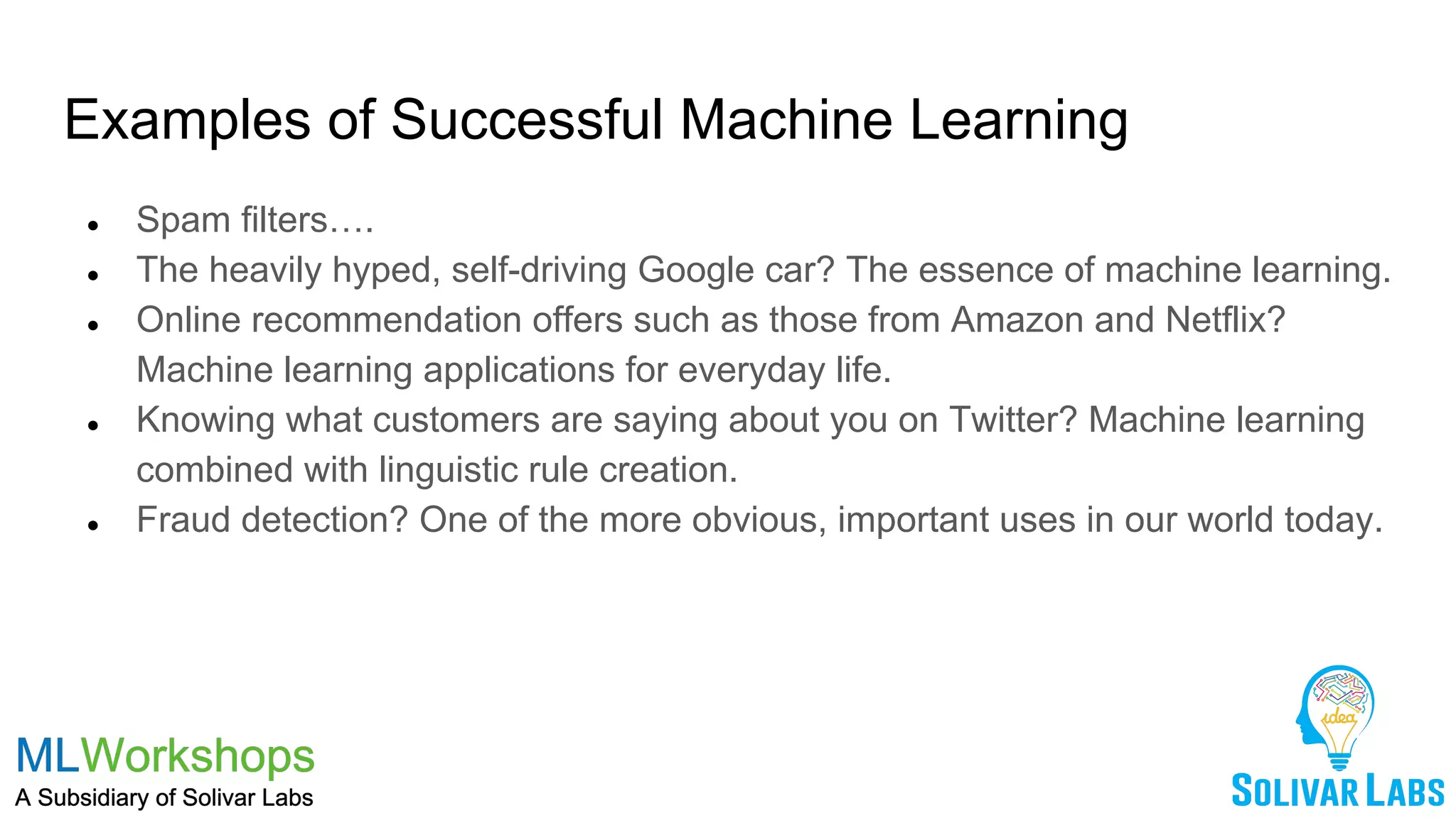 Examples of Successful Machine Learning
● Spam filters….
● The heavily hyped, self-driving Google car? The essence of machine learning.
● Online recommendation offers such as those from Amazon and Netflix?
Machine learning applications for everyday life.
● Knowing what customers are saying about you on Twitter? Machine learning
combined with linguistic rule creation.
● Fraud detection? One of the more obvious, important uses in our world today.
 