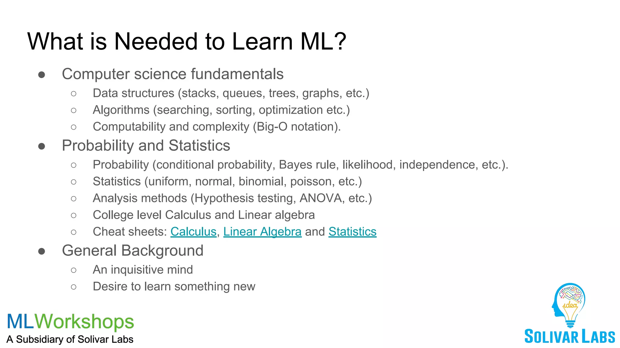 What is Needed to Learn ML?
● Computer science fundamentals
○ Data structures (stacks, queues, trees, graphs, etc.)
○ Algorithms (searching, sorting, optimization etc.)
○ Computability and complexity (Big-O notation).
● Probability and Statistics
○ Probability (conditional probability, Bayes rule, likelihood, independence, etc.).
○ Statistics (uniform, normal, binomial, poisson, etc.)
○ Analysis methods (Hypothesis testing, ANOVA, etc.)
○ College level Calculus and Linear algebra
○ Cheat sheets: Calculus, Linear Algebra and Statistics
● General Background
○ An inquisitive mind
○ Desire to learn something new
 