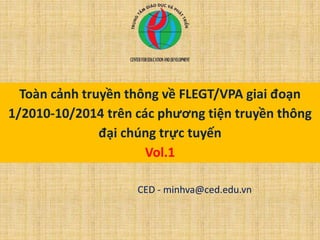 Toàn cảnh truyền thông về FLEGT/VPA giai đoạn
1/2010-10/2014 trên các phương tiện truyền thông
đại chúng trực tuyến
Vol.1
CED - minhva@ced.edu.vn
 