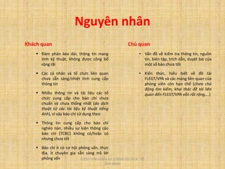 Nguyên nhân
Khách quan
 Đàm phán kéo dài, thông tin mang
tính kỹ thuật, không được công bố
rộng rãi
 Các cá nhân và tổ chức liên quan
chưa sẵn sàng/nhiệt tình cung cấp
thông tin
 Nhiều thông tin và tài liệu các tổ
chức cung cấp cho báo chí chưa
chuẩn và chưa thống nhất (do dịch
thuật từ các tài liệu kỹ thuật tiếng
Anh), vì vậy báo chí sử dụng theo
 Thông tin cung cấp cho báo chí
nghèo nàn, nhiều sự kiện thông cáo
báo chí (TCBC) không có/hoặc có
nhưng chưa tốt
 Báo chí ít có cơ hội phỏng vấn, thực
địa, ít chuyên gia sẵn sàng trả lời
phỏng vấn
Chủ quan
• Vấn đề về kiểm tra thông tin, nguồn
tin, biên tập, trích dẫn, duyệt bài của
một số báo chưa tốt
• Kiến thức, hiểu biết về đề tài
FLEGT/VPA và các mảng liên quan của
phóng viên còn hạn chế (chưa chủ
động tìm kiếm, khai thác đề tài liên
quan đến FLEGT/VPA vốn rất rộng,...)
FLEGT-VPA online từ 1/2010-10/2014 - Vũ
Anh Minh
 