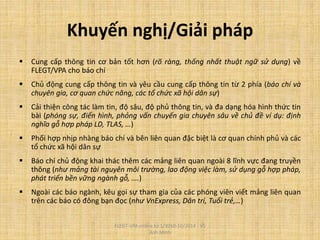 Khuyến nghị/Giải pháp
 Cung cấp thông tin cơ bản tốt hơn (rõ ràng, thống nhất thuật ngữ sử dụng) về
FLEGT/VPA cho báo chí
 Chủ động cung cấp thông tin và yêu cầu cung cấp thông tin từ 2 phía (báo chí và
chuyên gia, cơ quan chức năng, các tổ chức xã hội dân sự)
 Cải thiện công tác làm tin, độ sâu, độ phủ thông tin, và đa dạng hóa hình thức tin
bài (phóng sự, điển hình, phỏng vấn chuyến gia chuyên sâu về chủ đề ví dụ: định
nghĩa gỗ hợp pháp LD, TLAS, …)
 Phối hợp nhịp nhàng báo chí và bên liên quan đặc biệt là cơ quan chính phủ và các
tổ chức xã hội dân sự
 Báo chí chủ động khai thác thêm các mảng liên quan ngoài 8 lĩnh vực đang truyền
thông (như mảng tài nguyên môi trường, lao động việc làm, sử dụng gỗ hợp pháp,
phát triển bền vững ngành gỗ, ….)
 Ngoài các báo ngành, kêu gọi sự tham gia của các phóng viên viết mảng liên quan
trên các báo có đông bạn đọc (như VnExpress, Dân trí, Tuổi trẻ,…)
FLEGT-VPA online từ 1/2010-10/2014 - Vũ
Anh Minh
 