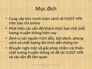 Mục đích
• Cung cấp bức tranh toàn cảnh về FLEGT-VPA
trên báo chí online
• Phát hiện các vấn đề/thách thức hạn chế chất
lượng truyền thông hiện nay
• Định vị các nguồn trích dẫn, bút danh, phong
cách và chất lượng khi trích dẫn thông tin
• Khuyến nghị một số giải pháp nhằm cải thiện
chất lượng truyền thông về đề tài FLEGT-VPA
và các vấn đề liên quan
FLEGT-VPA online từ 1/2010-10/2014 - Vũ
Anh Minh
 
