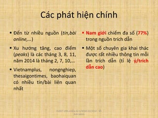 Các phát hiện chính
 Đến từ nhiều nguồn (tin,bài
online,…)
 Xu hướng tăng, cao điểm
(peaks) là các tháng 3, 8, 11,
năm 2014 là tháng 2, 7, 10,…
 Vietnamplus, nongnghiep,
thesaigontimes, baohaiquan
có nhiều tin/bài liên quan
nhất
 Nam giới chiếm đa số (77%)
trong nguồn trích dẫn
 Một số chuyên gia khai thác
được rất nhiều thông tin mỗi
lần trích dẫn (tỉ lệ ý/trích
dẫn cao)
FLEGT-VPA online từ 1/2010-10/2014 - Vũ
Anh Minh
 