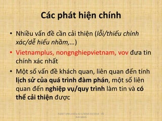 Các phát hiện chính
• Nhiều vấn đề cần cải thiện (lỗi/thiếu chính
xác/dễ hiểu nhầm,…)
• Vietnamplus, nongnghiepvietnam, vov đưa tin
chính xác nhất
• Một số vấn đề khách quan, liên quan đến tính
lịch sử của quá trình đàm phán, một số liên
quan đến nghiệp vụ/quy trình làm tin và có
thể cải thiện được
FLEGT-VPA online từ 1/2010-10/2014 - Vũ
Anh Minh
 