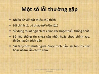 Một số lỗi thường gặp
 Nhiều từ viết tắt thiếu chú thích
 Lỗi chính tả, cú pháp (lỗi biên tập)
 Sử dụng thuật ngữ chưa chính xác hoặc thiếu thống nhất
 Số liệu thông tin chưa cập nhật hoặc chưa chính xác,
thiếu nguồn trích dẫn
 Sai tên/chức danh người được trích dẫn, sai tên tổ chức
hoặc nhầm lẫn các tổ chức
FLEGT-VPA online từ 1/2010-10/2014 - Vũ
Anh Minh
 