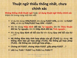 Thuật ngữ thiếu thống nhất, chưa
chính xác
Không thống nhất thuật ngữ hoặc sử dụng thuật ngữ thiếu chính xác
thậm chí trong cùng một bài viết:
 Ví dụ khi dùng VPA/FLEGT, khi dùng FLEGT-VPA, có khi là FLEGT
VPA, có khi lại PVA/FLEGT hay VPA – FLEGT…
 Khi thì dùng Hiệp định đối tác Tự nguyện, khi thì Thỏa thuận
đối tác Tự nguyện, khi thì Hiệp định đối tác Tình nguyện ;
 Khi dùng Quy định về Gỗ của EU khi dùng Quy chế Gỗ của EU
,…???
 Hệ thống đảm bảo tính hợp pháp của gỗ (TLAS) lúc dùng: Hệ
thống đảm bảo gỗ hợp pháp (TLAS), Hệ thống gỗ hợp pháp
(TLAS)…Hệ thống xác minh gỗ hợp pháp,…
 Chứng chỉ FLEGT, chứng nhận FLEGT, giấy phép FLEGT …?
 LAS hay TLAS ? FLEGT hay FLEG hay FLEG-T?
FLEGT-VPA online từ 1/2010-10/2014 - Vũ
Anh Minh
 