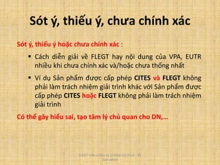 Sót ý, thiếu ý, chưa chính xác
Sót ý, thiếu ý hoặc chưa chính xác :
 Cách diễn giải về FLEGT hay nội dung của VPA, EUTR
nhiều khi chưa chính xác và/hoặc chưa thống nhất
 Ví dụ Sản phẩm được cấp phép CITES và FLEGT không
phải làm trách nhiệm giải trình khác với Sản phẩm được
cấp phép CITES hoặc FLEGT không phải làm trách nhiệm
giải trình
Có thể gây hiểu sai, tạo tâm lý chủ quan cho DN,…
FLEGT-VPA online từ 1/2010-10/2014 - Vũ
Anh Minh
 