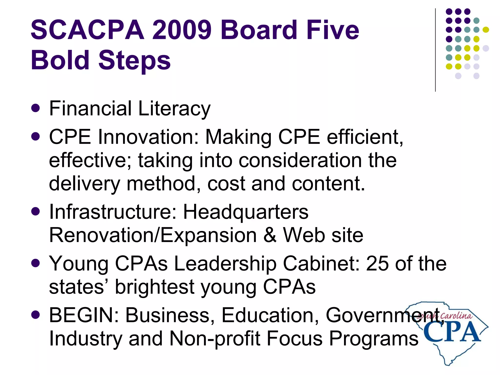 SCACPA 2009 Board Five  Bold Steps Financial Literacy CPE Innovation: Making CPE efficient, effective; taking into consideration the delivery method, cost and content.  Infrastructure: Headquarters Renovation/Expansion & Web site Young CPAs Leadership Cabinet: 25 of the states’ brightest young CPAs BEGIN: Business, Education, Government, Industry and Non-profit Focus Programs 
