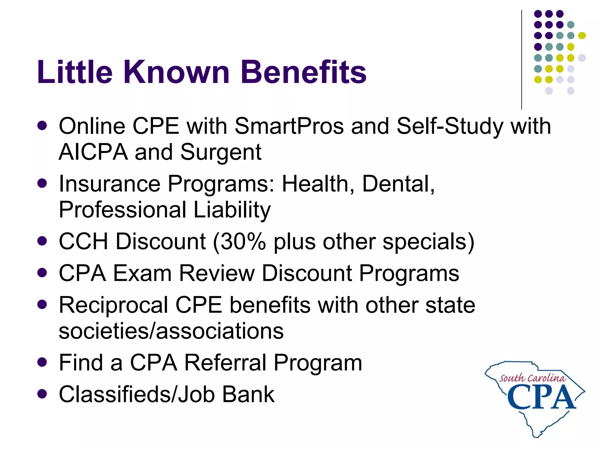 Little Known Benefits Online CPE with SmartPros and Self-Study with AICPA and Surgent Insurance Programs: Health, Dental, Professional Liability CCH Discount (30% plus other specials) CPA Exam Review Discount Programs Reciprocal CPE benefits with other state societies/associations Find a CPA Referral Program Classifieds/Job Bank 