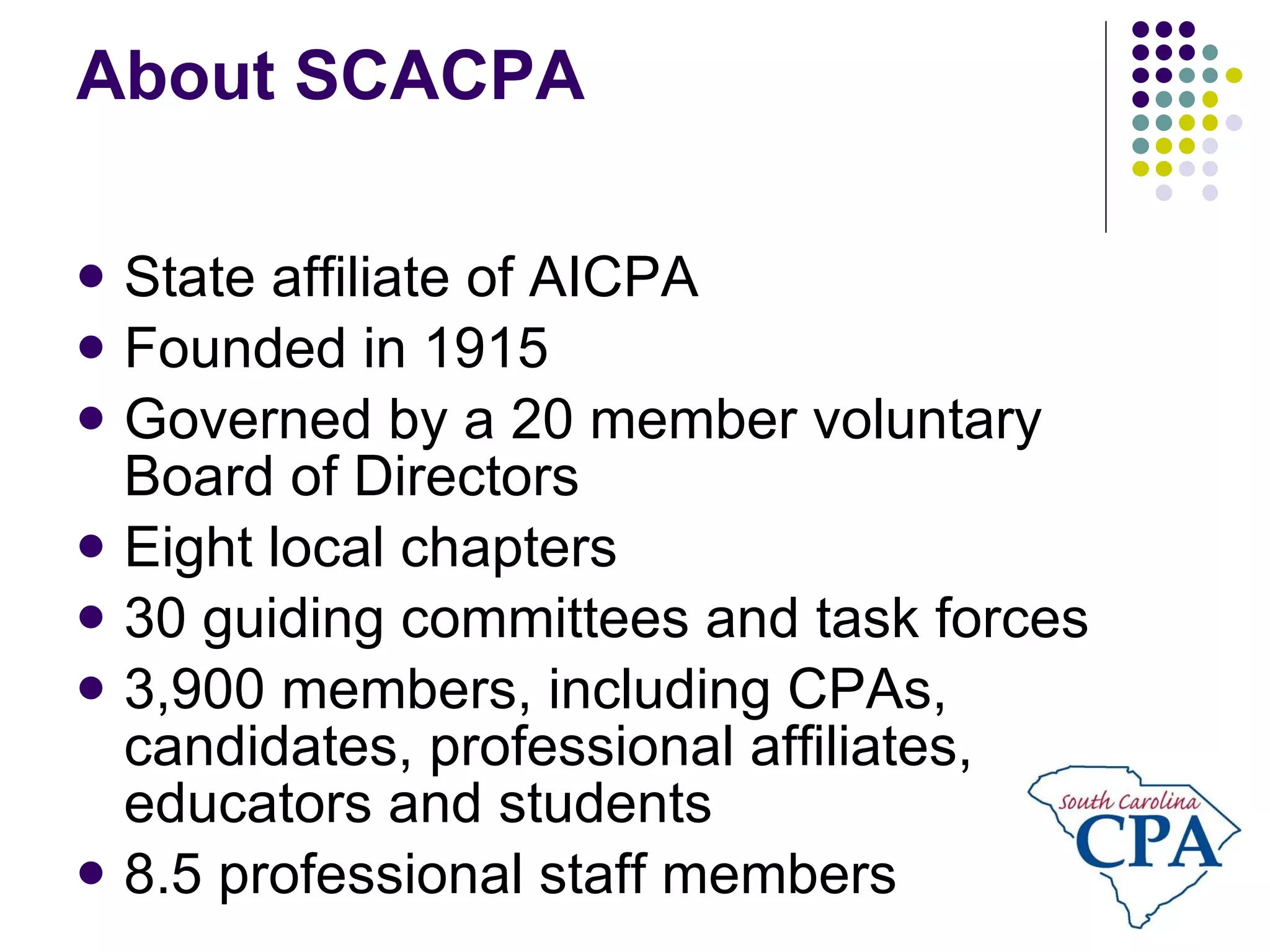 About SCACPA State affiliate of AICPA Founded in 1915 Governed by a 20 member voluntary Board of Directors Eight local chapters 30 guiding committees and task forces 3,900 members, including CPAs, candidates, professional affiliates, educators and students 8.5 professional staff members 
