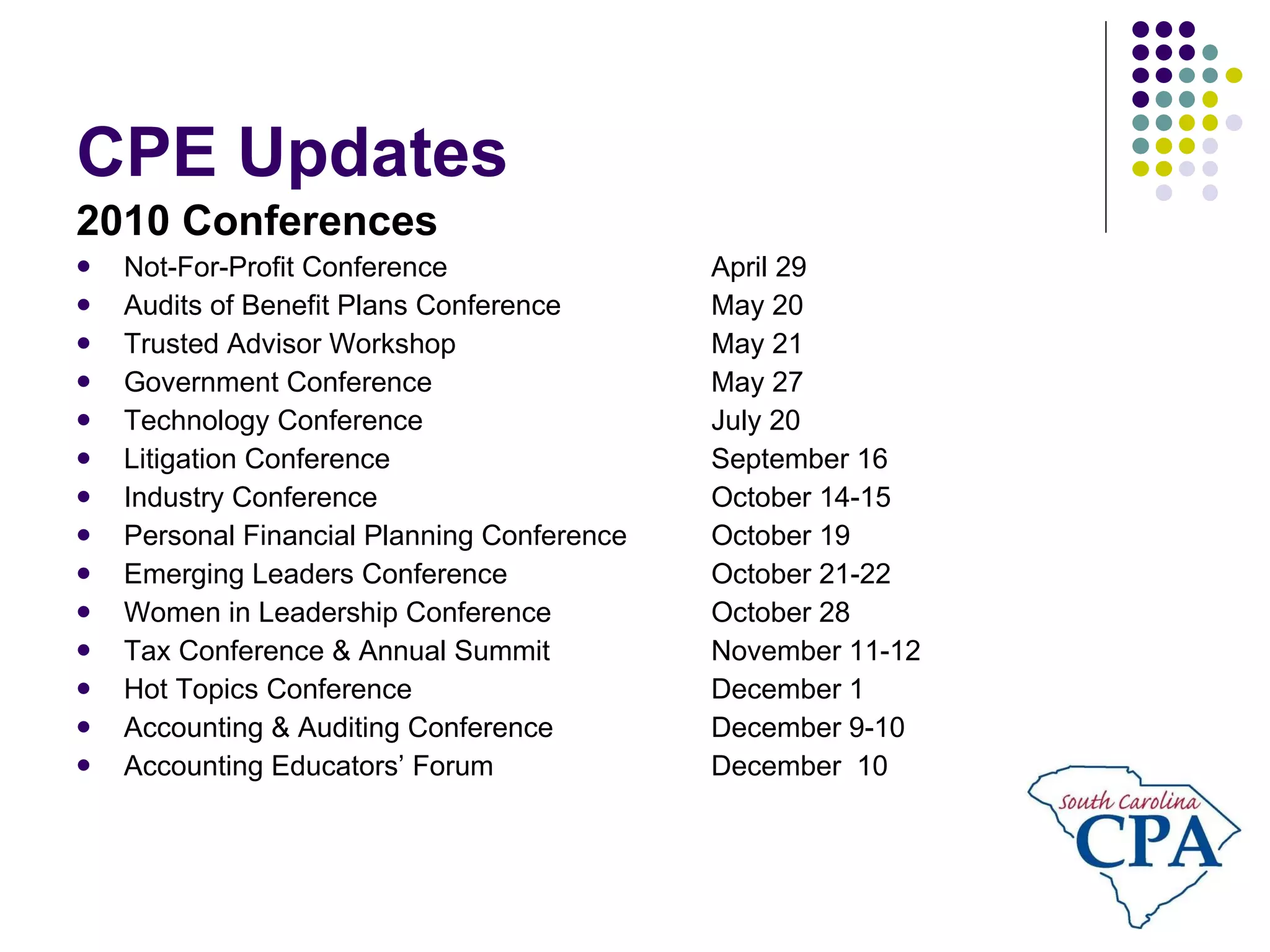 CPE Updates 2010 Conferences Not-For-Profit Conference April 29 Audits of Benefit Plans Conference May 20 Trusted Advisor Workshop May 21 Government Conference May 27 Technology Conference July 20 Litigation Conference September 16 Industry Conference October 14-15 Personal Financial Planning Conference October 19 Emerging Leaders Conference October 21-22 Women in Leadership Conference October 28 Tax Conference & Annual Summit November 11-12 Hot Topics Conference December 1 Accounting & Auditing Conference December 9-10 Accounting Educators’ Forum December  10 
