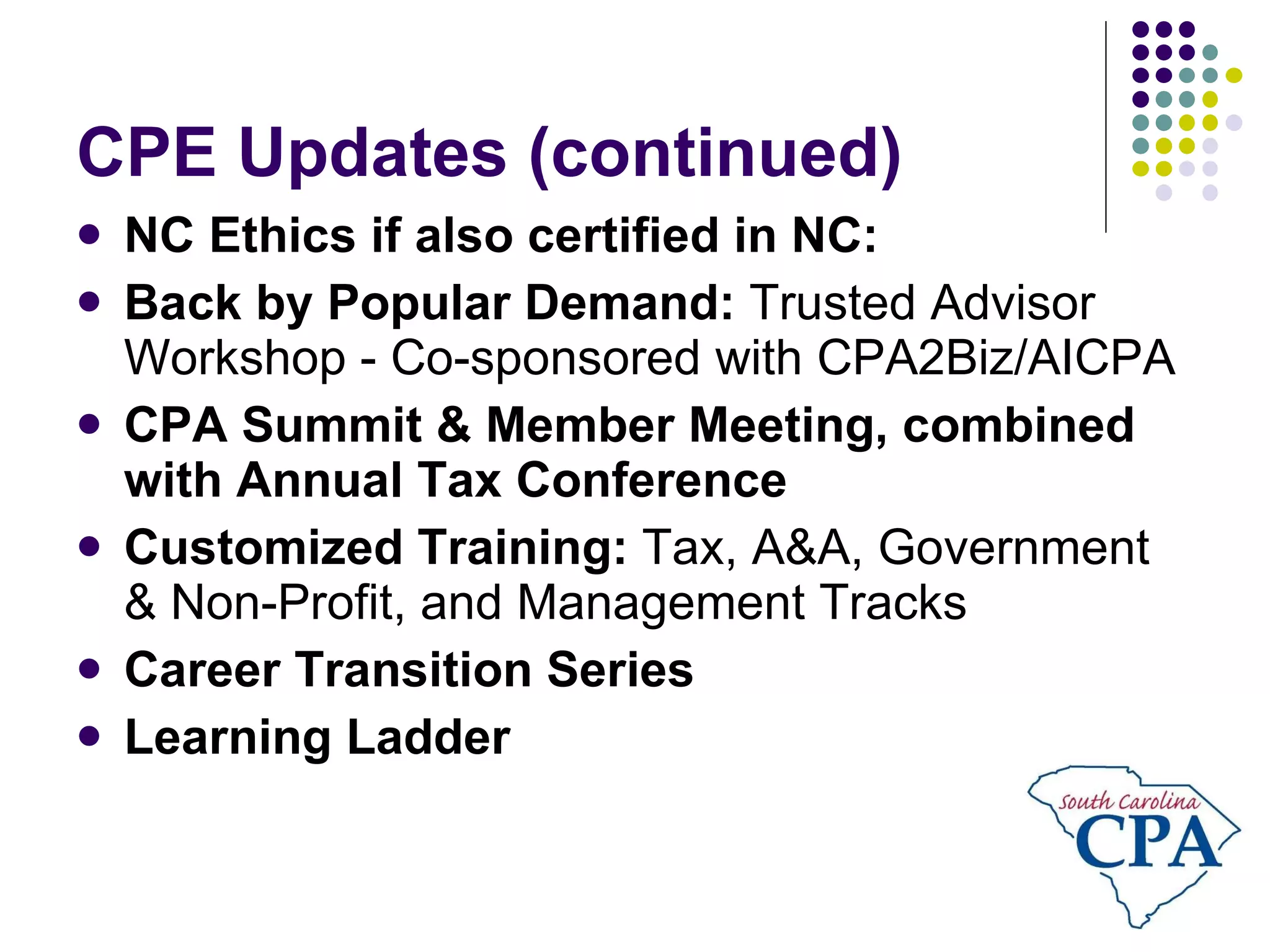 CPE Updates (continued) NC Ethics if also certified in NC: Back by Popular Demand:  Trusted Advisor Workshop - Co-sponsored with CPA2Biz/AICPA CPA Summit & Member Meeting, combined with Annual Tax Conference Customized Training:  Tax, A&A, Government & Non-Profit, and Management Tracks Career Transition Series Learning Ladder 