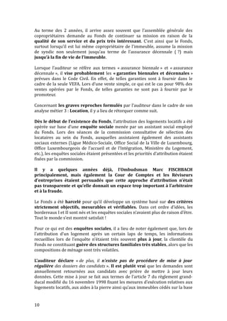 Au terme des 2 années, il arrive assez souvent que l’assemblée générale des
copropriétaires demande au Fonds de continuer sa mission en raison de la
qualité de son service et du prix très intéressant. C’est ainsi que le Fonds,
surtout lorsqu’il est lui même copropriétaire de l’immeuble, assume la mission
de syndic non seulement jusqu’au terme de l’assurance décennale ( ?) mais
jusqu’à la fin de vie de l’immeuble.
Lorsque l’auditeur se réfère aux termes « assurance biennale » et « assurance
décennale », il vise probablement les « garanties biennales et décennales »
prévues dans le Code Civil. En effet, de telles garanties sont à fournir dans le
cadre de la seule VEFA. Lors d’une vente simple, ce qui est le cas pour 98% des
ventes opérées par le Fonds, de telles garanties ne sont pas à fournir par le
promoteur.
Concernant les graves reproches formulés par l’auditeur dans le cadre de son
analyse métier 3 : Location, il y a lieu de rétorquer comme suit.
Dès le début de l’existence du Fonds, l’attribution des logements locatifs a été
opérée sur base d’une enquête sociale menée par un assistant social employé
du Fonds. Lors des séances de la commission consultative de sélection des
locataires au sein du Fonds, auxquelles assistaient également des assistants
sociaux externes (Ligue Médico-Sociale, Office Social de la Ville de Luxembourg,
Office Luxembourgeois de l’accueil et de l’Intégration, Ministère du Logement,
etc.), les enquêtes sociales étaient présentées et les priorités d’attribution étaient
fixées par la commission.
Il y a quelques années déjà, l’Ombudsman Marc FISCHBACH
principalement, mais également la Cour de Comptes et les Réviseurs
d’entreprises étaient persuadés que cette approche d’attribution n’était
pas transparente et qu’elle donnait un espace trop important à l’arbitraire
et à la fraude.
Le Fonds a été harcelé pour qu’il développe un système basé sur des critères
strictement objectifs, mesurables et vérifiables. Dans cet ordre d’idées, les
bordereaux I et II sont nés et les enquêtes sociales n’avaient plus de raison d’être.
Tout le monde s’est montré satisfait !
Pour ce qui est des enquêtes sociales, il a lieu de noter également que, lors de
l’attribution d’un logement après un certain laps de temps, les informations
recueillies lors de l’enquête n’étaient très souvent plus à jour, la clientèle du
Fonds ne constituant guère des structures familiales très stables, alors que les
compositions de ménage sont très volatiles.
L’auditeur déclare « de plus, il n’existe pas de procédure de mise à jour
régulière des dossiers des candidats ». Il est plutôt vrai que les demandes sont
annuellement retournées aux candidats avec prière de mettre à jour leurs
données. Cette mise à jour se fait aux termes de l’article 7 du règlement grand-
ducal modifié du 16 novembre 1998 fixant les mesures d’exécution relatives aux
logements locatifs, aux aides à la pierre ainsi qu’aux immeubles cédés sur la base
10
 
