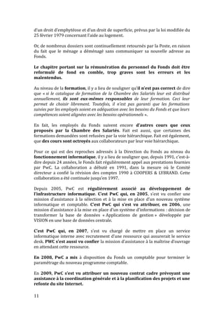 d’un droit d’emphytéose et d’un droit de superficie, prévus par la loi modifiée du
25 février 1979 concernant l’aide au logement.
Or, de nombreux dossiers sont continuellement retournés par la Poste, en raison
du fait que le ménage a déménagé sans communiquer sa nouvelle adresse au
Fonds.
Le chapitre portant sur la rémunération du personnel du Fonds doit être
reformulé de fond en comble, trop graves sont les erreurs et les
malentendus.
Au niveau de la formation, il y a lieu de souligner qu’il n’est pas correct de dire
que « si le catalogue de formation de la Chambre des Salariés leur est distribué
annuellement, ils sont eux-mêmes responsables de leur formation. Ceci leur
permet de choisir librement. Toutefois, il n’est pas garanti que les formations
suivies par les employés soient en adéquation avec les besoins du Fonds et que leurs
compétences soient alignées avec les besoins opérationnels ».
En fait, les employés du Fonds suivent encore d’autres cours que ceux
proposés par la Chambre des Salariés. Fait est aussi, que certaines des
formations demandées sont refusées par la voie hiérarchique. Fait est également,
que des cours sont octroyés aux collaborateurs par leur voie hiérarchique.
Pour ce qui est des reproches adressés à la Direction du Fonds au niveau du
fonctionnement informatique, il y a lieu de souligner que, depuis 1991, c’est-à-
dire depuis 24 années, le Fonds fait régulièrement appel aux prestations fournies
par PwC. La collaboration a débuté en 1991, dans la mesure où le Comité
directeur a confié la révision des comptes 1990 à COOPERS & LYBRAND. Cette
collaboration a été continuée jusqu’en 1997.
Depuis 2005, PwC est régulièrement associé au développement de
l’infrastructure informatique. C’est PwC qui, en 2005, s’est vu confier une
mission d’assistance à la sélection et à la mise en place d’un nouveau système
informatique et comptable. C’est PwC qui s’est vu attribuer, en 2006, une
mission d’assistance à la mise en place d’un système d’informations : décision de
transformer la base de données « Applications de gestion » développée par
VISION en une base de données centrale.
C’est PwC qui, en 2007, s’est vu chargé de mettre en place un service
informatique interne avec recrutement d’une ressource qui assurerait le service
desk. PWC s’est aussi vu confier la mission d’assistance à la maîtrise d’ouvrage
en attendant cette ressource.
En 2008, PwC a mis à disposition du Fonds un comptable pour terminer le
paramétrage du nouveau programme comptable.
En 2009, PwC s’est vu attribuer un nouveau contrat cadre prévoyant une
assistance à la coordination générale et à la planification des projets et une
refonte du site Internet.
11
 