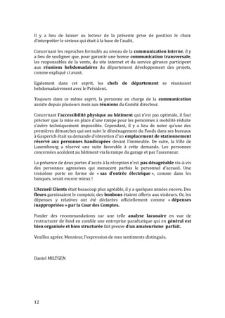 Il y a lieu de laisser au lecteur de la présente prise de position le choix
d’interpréter le sérieux qui était à la base de l’audit.
Concernant les reproches formulés au niveau de la communication interne, il y
a lieu de souligner que, pour garantir une bonne communication transversale,
les responsables de la vente, du site internet et du service gérance participent
aux réunions hebdomadaires du département développement des projets,
comme expliqué ci avant.
Egalement dans cet esprit, les chefs de département se réunissent
hebdomadairement avec le Président.
Toujours dans ce même esprit, la personne en charge de la communication
assiste depuis plusieurs mois aux réunions du Comité directeur.
Concernant l’accessibilité physique au bâtiment qui n’est pas optimale, il faut
préciser que la mise en place d’une rampe pour les personnes à mobilité réduite
s’avère techniquement impossible. Cependant, il y a lieu de noter qu’une des
premières démarches qui ont suivi le déménagement du Fonds dans ses bureaux
à Gasperich était sa demande d’obtention d’un emplacement de stationnement
réservé aux personnes handicapées devant l’immeuble. De suite, la Ville de
Luxembourg a réservé une suite favorable à cette demande. Les personnes
concernées accèdent au bâtiment via la rampe du garage et par l’ascenseur.
La présence de deux portes d’accès à la réception n’est pas désagréable vis-à-vis
des personnes agressives qui menacent parfois le personnel d’accueil. Une
troisième porte en forme de « sas d’entrée électrique », comme dans les
banques, serait encore mieux !
L’Accueil Clients était beaucoup plus agréable, il y a quelques années encore. Des
fleurs garnissaient le comptoir, des bonbons étaient offerts aux visiteurs. Or, les
dépenses y relatives ont été déclarées officiellement comme « dépenses
inappropriées » par la Cour des Comptes.
Fonder des recommandations sur une telle analyse lacunaire en vue de
restructurer de fond en comble une entreprise paraétatique qui en général est
bien organisée et bien structurée fait preuve d’un amateurisme parfait.
Veuillez agréer, Monsieur, l’expression de mes sentiments distingués.
Daniel MILTGEN
12
 