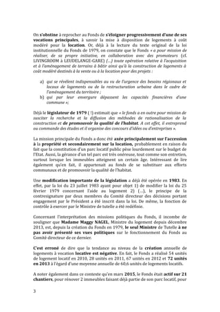 On s’obstine à reprocher au Fonds de s’éloigner progressivement d’une de ses
vocations principales, à savoir la mise à disposition de logements à coût
modéré pour la location. Or, déjà à la lecture du texte original de la loi
institutionnelle du Fonds de 1979, on constate que le Fonds « a pour mission de
réaliser, de sa propre initiative, en collaboration avec des promoteurs (cf.
LIVINGROOM à LEUDELANGE-GARE) (…) toute opération relative à l’acquisition
et à l’aménagement de terrains à bâtir ainsi qu’à la construction de logements à
coût modéré destinés à la vente ou à la location pour des projets :
a) qui se révèlent indispensables au vu de l’urgence des besoins régionaux et
locaux de logements ou de la restructuration urbaine dans le cadre de
l’aménagement du territoire ;
b) qui par leur envergure dépassent les capacités financières d’une
commune »;
Déjà le législateur de 1979 ( !) estimait que « le fonds a en outre pour mission de
susciter la recherche et la diffusion des méthodes de rationalisation de la
construction et de promouvoir la qualité de l’habitat. A cet effet, il entreprend
ou commande des études et il organise des concours d’idées ou d’entreprises ».
La mission principale du Fonds a donc été axée principalement sur l’accession
à la propriété et secondairement sur la location, probablement en raison du
fait que la constitution d’un parc locatif public pèse lourdement sur le budget de
l’Etat. Aussi, la gérance d’un tel parc est très onéreuse, tout comme son entretien,
surtout lorsque les immeubles atteignent un certain âge. Intéressant de lire
également qu’en fait, il appartenait au fonds de se substituer aux efforts
communaux et de promouvoir la qualité de l’habitat.
Une modification importante de la législation a déjà été opérée en 1983. En
effet, par la loi du 23 juillet 1983 ayant pour objet 1) de modifier la loi du 25
février 1979 concernant l’aide au logement 2) (…), le principe de la
contresignature par deux membres du Comité directeur des décisions portant
engagement par le Président a été inscrit dans la loi. De même, la fonction de
contrôle à exercer par le Ministre de tutelle a été redéfinie.
Concernant l’interprétation des missions politiques du Fonds, il incombe de
souligner que Madame Maggy NAGEL, Ministre du logement depuis décembre
2013, est, depuis la création du Fonds en 1979, le seul Ministre de Tutelle à ne
pas avoir présenté ses vues politiques sur le fonctionnement du Fonds au
Comité directeur de ce dernier.
C’est erroné de dire que la tendance au niveau de la création annuelle de
logements à vocation locative est négative. En fait, le Fonds a réalisé 54 unités
de logement locatif en 2010, 28 unités en 2011, 67 unités en 2012 et 72 unités
en 2013 à l’égard d’une moyenne annuelle de 60,6 unités de logements locatifs.
A noter également dans ce contexte qu’en mars 2015, le Fonds était actif sur 21
chantiers, pour rénover 2 immeubles faisant déjà partie de son parc locatif, pour
3
 
