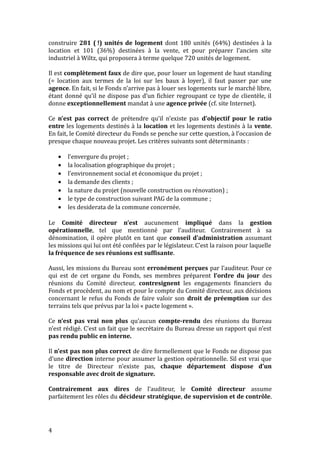 construire 281 ( !) unités de logement dont 180 unités (64%) destinées à la
location et 101 (36%) destinées à la vente, et pour préparer l’ancien site
industriel à Wiltz, qui proposera à terme quelque 720 unités de logement.
Il est complètement faux de dire que, pour louer un logement de haut standing
(= location aux termes de la loi sur les baux à loyer), il faut passer par une
agence. En fait, si le Fonds n’arrive pas à louer ses logements sur le marché libre,
étant donné qu’il ne dispose pas d’un fichier regroupant ce type de clientèle, il
donne exceptionnellement mandat à une agence privée (cf. site Internet).
Ce n’est pas correct de prétendre qu’il n’existe pas d’objectif pour le ratio
entre les logements destinés à la location et les logements destinés à la vente.
En fait, le Comité directeur du Fonds se penche sur cette question, à l’occasion de
presque chaque nouveau projet. Les critères suivants sont déterminants :
· l’envergure du projet ;
· la localisation géographique du projet ;
· l’environnement social et économique du projet ;
· la demande des clients ;
· la nature du projet (nouvelle construction ou rénovation) ;
· le type de construction suivant PAG de la commune ;
· les desiderata de la commune concernée.
Le Comité directeur n’est aucunement impliqué dans la gestion
opérationnelle, tel que mentionné par l’auditeur. Contrairement à sa
dénomination, il opère plutôt en tant que conseil d’administration assumant
les missions qui lui ont été confiées par le législateur. C’est la raison pour laquelle
la fréquence de ses réunions est suffisante.
Aussi, les missions du Bureau sont erronément perçues par l’auditeur. Pour ce
qui est de cet organe du Fonds, ses membres préparent l’ordre du jour des
réunions du Comité directeur, contresignent les engagements financiers du
Fonds et procèdent, au nom et pour le compte du Comité directeur, aux décisions
concernant le refus du Fonds de faire valoir son droit de préemption sur des
terrains tels que prévus par la loi « pacte logement ».
Ce n’est pas vrai non plus qu’aucun compte-rendu des réunions du Bureau
n’est rédigé. C’est un fait que le secrétaire du Bureau dresse un rapport qui n’est
pas rendu public en interne.
Il n’est pas non plus correct de dire formellement que le Fonds ne dispose pas
d’une direction interne pour assumer la gestion opérationnelle. Sil est vrai que
le titre de Directeur n’existe pas, chaque département dispose d’un
responsable avec droit de signature.
Contrairement aux dires de l’auditeur, le Comité directeur assume
parfaitement les rôles du décideur stratégique, de supervision et de contrôle.
4
 