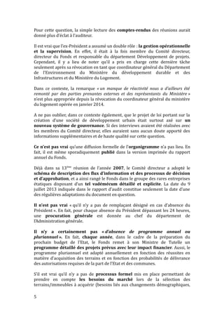 Pour cette question, la simple lecture des comptes-rendus des réunions aurait
donné plus d’éclat à l’auditeur.
Il est vrai que l’ex-Président a assumé un double rôle : la gestion opérationnelle
et la supervision. En effet, il était à la fois membre du Comité directeur,
directeur du Fonds et responsable du département Développement de projets.
Cependant, il y a lieu de noter qu’il a pris en charge cette dernière tâche
seulement après sa révocation en tant que coordinateur général du Département
de l’Environnement du Ministère du développement durable et des
Infrastructures et du Ministère du Logement.
Dans ce contexte, la remarque « un manque de réactivité nous a d’ailleurs été
remonté par des parties prenantes externes et des représentants du Ministère »
n’est plus appropriée depuis la révocation du coordinateur général du ministère
du logement opérée en janvier 2014.
A ne pas oublier, dans ce contexte également, que le projet de loi portant sur la
création d’une société de développement urbain était surtout axé sur un
nouveau système de gouvernance. Si des interviews avaient été réalisées avec
les membres du Comité directeur, elles auraient sans aucun doute apporté des
informations supplémentaires et de haute qualité sur cette question.
Ce n’est pas vrai qu’une diffusion formelle de l’organigramme n’a pas lieu. En
fait, il est même sporadiquement publié dans la version imprimée du rapport
annuel du Fonds.
Déjà dans sa 13ème
réunion de l’année 2007, le Comité directeur a adopté le
schéma de description des flux d’information et des processus de décision
et d’approbation, et a ainsi rangé le Fonds dans le groupe des rares entreprises
étatiques disposant d’un tel vadémécum détaillé et explicite. La date du 9
juillet 2013 indiquée dans le rapport d’audit constitue seulement la date d’une
des régulières adaptations du document en question.
Il n’est pas vrai « qu’il n’y a pas de remplaçant désigné en cas d’absence du
Président ». En fait, pour chaque absence du Président dépassant les 24 heures,
une procuration générale est donnée au chef du département de
l’Administration générale.
Il n’y a certainement pas « d’absence de programme annuel ou
pluriannuel ». En fait, chaque année, dans le cadre de la préparation du
prochain budget de l’Etat, le Fonds remet à son Ministre de Tutelle un
programme détaillé des projets prévus avec leur impact financier. Aussi, le
programme pluriannuel est adapté annuellement en fonction des réussites en
matière d’acquisition des terrains et en fonction des probabilités de délivrance
des autorisations requises de la part de l’Etat et des communes.
S’il est vrai qu’il n’y a pas de processus formel mis en place permettant de
prendre en compte les besoins du marché lors de la sélection des
terrains/immeubles à acquérir (besoins liés aux changements démographiques,
5
 