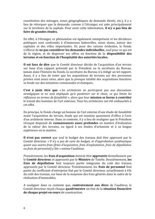 constitution des ménages, zones géographiques de demande élevée, etc.), il y a
lieu de rétorquer que la demande, comme à l’étranger, est axée principalement
sur le territoire de la capitale. Pour avoir cette information, il n’y a pas lieu de
faire de grandes études.
En effet, à l’étranger, ce phénomène est également omniprésent et les décideurs
politiques sont confrontés à d’immenses bidonvilles, sinon slums, autour des
capitales et des villes importantes. Or, pour des raisons évidentes, le Fonds
s’efforce de ne pas considérer les demandes individuelles, sauf pour ce qui est
de la région, et de disperser ses offres en fonction de la disponibilité des
terrains et en fonction de l’hospitalité des autorités locales.
Il est faux de dire que le Comité directeur décide de l’acquisition d’un terrain
sur base d’un rapport présenté par le Président ou la secrétaire du Bureau.
Jamais dans l’histoire du Fonds, la secrétaire du Bureau n’a rédigé un tel rapport.
Aussi, il y a lieu de noter que les acquisitions de terrains sur des personnes
privées sont assez rares, alors que la presque totalité des acquisitions foncières
se fonde sur des initiatives communales et étatiques.
C’est à juste titre que « les architectes ne participent pas aux discussions
stratégiques et ne sont impliqués qu’a postériori sur le choix, ce qui limite les
réflexions en termes de faisabilité », alors que leur mission se borne à contrôler
le travail des hommes de l’art externes. Tous les architectes ont été embauchés à
cet effet.
En principe, le Fonds charge un homme de l’art externe d’une étude de faisabilité
avant l’acquisition du terrain, étude qui est soumise quasiment d’office à l’avis
d’un architecte interne. Dans ce contexte, il y a lieu de souligner que le Président
révoqué disposait de connaissances assez profondes en matière d’évaluation
de la valeur des terrains, eu égard à ses études d’urbaniste et à sa longue
expérience en la matière.
Il n’est pas correct que seul le budget des travaux doit être approuvé par le
Comité directeur. « Il n’y a pas de suivi du budget, ni d’approbation systématique
quant aux autres frais (frais d’acquisition, frais d’exploitation, frais de dépollution
ou frais de personnel) y liés » estime l’auditeur.
Premièrement, les frais d’acquisition doivent être approuvés formellement par
le Comité directeur, et approuvés par le Ministre de Tutelle. Deuxièmement, les
frais de dépollution font toujours partie intégrante du coût des travaux
approuvés par le Comité directeur. Troisièmement, les frais de personnel font
partie du coefficient d’entreprise fixé par le Comité directeur, actuellement à 6%
du coût des travaux, sur base de la moyenne des frais générés dans le cadre de la
réalisation d’immeubles.
A souligner dans ce contexte que, contrairement aux dires de l’auditeur, le
Comité directeur reçoit chaque quadrimestre un état de la situation financière
de chaque projet en cours de construction.
6
 