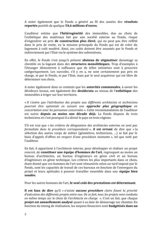 A noter également que le Fonds a généré au fil des années des résultats
reportés positifs de quelque 54,6 millions d’euros.
L’auditeur estime que l’hétérogénéité des immeubles, due au choix de
l’esthétique des matériaux fait par une société externe au Fonds, risque
d’engendrer un prix de construction plus élevé, qui ne peut pas être reflété
dans le prix de vente, vu la mission principale du Fonds qui est de créer du
logement à coût modéré. Ainsi, ces coûts doivent être assumés par le Fonds et
indirectement par l’Etat via le système des subventions.
En effet, le Fonds s’est jusqu’à présent abstenu de stigmatiser davantage sa
clientèle en la logeant dans des structures monolithiques. Trop d’exemples à
l’étranger démontrent à suffisance que de telles initiatives sont à proscrire
catégoriquement. Les surcoûts, s’il y en a, ne sont certainement pas pris en
charge, ni par le Fonds, ni par l’Etat, mais par le seul acquéreur qui est libre de
déterminer son choix.
A noter également dans ce contexte que les autorités communales, à savoir les
décideurs locaux, ont également des desiderata au niveau de l’esthétique des
immeubles à ériger sur leur territoire.
« Il s’avère que l’attribution des projets aux différents architectes et techniciens
pourrait être optimisée en suivant une approche plus géographique en
concertation avec les personnes concernées ». Cette recommandation de l’auditeur
est suivie depuis au moins une décade déjà. Le Fonds dispose de trois
techniciens et c’est pourquoi il a divisé le pays en trois régions.
S’il est vrai que « les critères de désignation des architectes externes ne sont pas
formalisés dans la procédure correspondante », il est erroné de dire que « la
sélection des autres corps de métier (géomètres, techniciens, …) se fait par le
biais d’appels d’offres en respect d’une procédure existante », tel que noté par
l’auditeur.
En fait, il appartient à l’architecte interne, pour développer et réaliser un projet
concret, de constituer une équipe d’hommes de l’art, regroupant au moins un
bureau d’architectes, un bureau d’ingénieurs en génie civil et un bureau
d’ingénieurs en génie technique. Les critères les plus importants dans ce choix,
étant donné que ces hommes de l’art sont rémunérés selon un tarif imposé par le
Fonds, sont les capacités de travail de ces bureaux en fonction de l’envergure du
projet et leurs aptitudes à pouvoir travailler ensemble dans une équipe bien
soudée.
Pour les autres hommes de l’art, le seul coût des prestations est déterminant.
Il est faux de dire qu’il « n’existe aucune procédure claire fixant la priorité
d’exécution des différents projets entre eux. De ce fait, tous les projets sont conduits
en même temps sur le choix de l’architecte en charge ». C’est un fait, que chaque
projet est annuellement analysé quant à sa date de démarrage sur chantier. En
fonction du timing de réalisation, les moyens financiers sont budgétisés dans un
7
 
