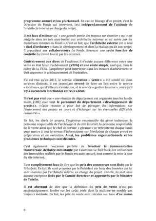 programme annuel et/ou pluriannuel. En cas de blocage d’un projet, c’est la
Direction du Fonds qui intervient, ceci indépendamment de l’attitude de
l’architecte interne en charge du projet.
Il est faux d’estimer qu’ « une grande partie des travaux sur chantier » qui « est
intégrée dans les lots sous-traités aux architectes externes et est suivie par les
techniciens internes du Fonds ». C’est un fait, que l’architecte externe est le seul
« chef d’orchestre » dans le développement et dans la réalisation de son projet.
Il appartient aux collaborateurs du Fonds d’exercer une seule fonction de
contrôle du travail fourni par les externes.
Contrairement aux dires de l’auditeur, il n’existe aucune différence entre une
vente en état futur d’achèvement (VEFA) et une vente simple, sauf que, dans le
cadre de la VEFA, l’acquéreur peut intervenir dans les travaux d’achèvement et
doit supporter le préfinancement de l’opération.
S’il est vrai qu’en 2011, le service « location – vente » a été scindé en deux
services distincts, il est cependant erroné de faire un lien entre le service
« location », qui d’ailleurs n’existe pas, et le service « gestion locative », alors qu’il
n’y a aucun lien fonctionnel entre ces deux.
Il n’est pas vrai que « une réunion de département est organisée tous les lundis
matin (10h) avec tout le personnel du département « développement de
projets ». « Cette réunion a pour but de partager des informations sur
l’avancement des projets en cours et d’échanger sur les éventuelles difficultés
rencontrés ».
En fait, les chefs de projets, l’ingénieur responsable du génie technique, la
personne responsable de l’archivage et du site internet, la personne responsable
de la vente ainsi que le chef de service « gérance » se rencontrent chaque lundi
pour mettre à jour le niveau d’informations sur l’évolution de chaque projet en
préparation et en exécution. Ainsi, les problèmes organisationnels et les
problèmes techniques sont discutés.
C’est également l’occasion parfaite de favoriser la communication
transversale, déclarée inexistante par l’auditeur. Le feed back des utilisateurs
des immeubles réalisés par le Fonds est aussi assuré, tout comme la mise à jour
du site internet.
Il est complètement faux de dire que les prix des commerces sont fixés par le
Président. En fait, ils sont proposés par le Président sur base des données qui lui
sont fournies par l’architecte interne en charge du projet. Ensuite, ils sont sans
aucune exception fixés par le Comité directeur et approuvés par le Ministre
de Tutelle.
Il est aberrant de dire que la définition du prix de vente n’est pas
systématiquement fondée sur les coûts réels dont la maîtrise ne semble pas
toujours évidente. En fait, les prix de vente sont calculés sur base d’au moins
8
 