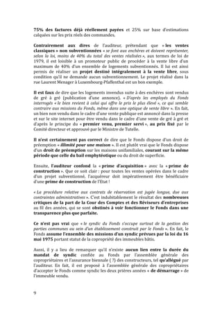 75% des factures déjà réellement payées et 25% sur base d’estimations
calquées sur les prix réels des commandes.
Contrairement aux dires de l’auditeur, prétendant que « les ventes
classiques » non subventionnées « se font aux enchères et doivent représenter,
selon la loi, moins de 40% du total des ventes réalisées », aux termes de loi de
1979, il est loisible à un promoteur public de procéder à la vente libre d’un
maximum de 40% d’un ensemble de logements subventionnés. Il lui est ainsi
permis de réaliser un projet destiné intégralement à la vente libre, sous
condition qu’il ne demande aucun subventionnement. Le projet réalisé dans la
rue Laurent Menager à Luxembourg-Pfaffenthal est un bon exemple.
Il est faux de dire que les logements invendus suite à des enchères sont vendus
de gré à gré (publication d’une annonce). « D’après les employés du Fonds
interrogés « le bien revient à celui qui offre le prix le plus élevé », ce qui semble
contraire aux missions du Fonds, même dans une optique de vente libre ». En fait,
un bien non vendu dans le cadre d’une vente publique est annoncé dans la presse
et sur le site internet pour être vendu dans le cadre d’une vente de gré à gré et
d’après le principe du « premier venu, premier servi », au prix fixé par le
Comité directeur et approuvé par le Ministre de Tutelle.
Il n’est certainement pas correct de dire que le Fonds dispose d’un droit de
préemption « illimité pour une maison ». Il est plutôt vrai que le Fonds dispose
d’un droit de préemption sur les maisons unifamiliales, courant sur la même
période que celle du bail emphytéotique ou du droit de superficie.
Ensuite, l’auditeur confond la « prime d’acquisition » avec la « prime de
construction ». Que ce soit clair : pour toutes les ventes opérées dans le cadre
d’un projet subventionné, l’acquéreur doit impérativement être bénéficiaire
d’une prime de construction de l’Etat !
« La procédure relative aux contrats de réservation est jugée longue, due aux
contraintes administratives ». C’est indubitablement le résultat des nombreuses
critiques de la part de la Cour des Comptes et des Réviseurs d’entreprises
au fil des années, qui se sont obstinés à voir fonctionner le Fonds dans une
transparence plus que parfaite.
Ce n’est pas vrai que « le syndic du Fonds s’occupe surtout de la gestion des
parties communes au sein d’un établissement construit par le Fonds ». En fait, le
Fonds assume l’ensemble des missions d’un syndic prévues par la loi du 16
mai 1975 portant statut de la copropriété des immeubles bâtis.
Aussi, il y a lieu de remarquer qu’il n’existe aucun lien entre la durée du
mandat de syndic confiée au Fonds par l’assemblée générale des
copropriétaires et l’assurance biennale ( ?) des constructeurs, tel qu’allégué par
l’auditeur. En fait, il est proposé à l’assemblée générale des copropriétaires
d’accepter le Fonds comme syndic les deux prières années « de démarrage » de
l’immeuble vendu.
9
 