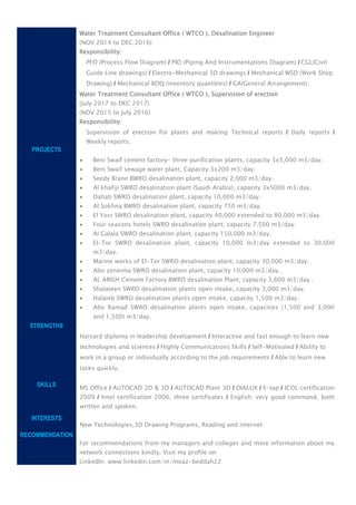 PROJECTS
STRENGTHS
SKILLS
INTERESTS
RECOMMENDATION
Water Treatment Consultant Office ( WTCO ), Desalination Engineer
(NOV 2014 to DEC 2016)
Responsibility:
PFD (Process Flow Diagram) / PID (Piping And Instrumentations Diagram) / CGL(Civil
Guide Line drawings) / Electro-Mechanical 3D drawings / Mechanical WSD (Work Shop
Drawing) / Mechanical BOQ (inventory quantities) / GA(General Arrangement).
Water Treatment Consultant Office ( WTCO ), Supervision of erection
(July 2017 to DEC 2017)
(NOV 2015 to July 2016)
Responsibility:
Supervision of erection for plants and making Technical reports / Daily reports /
Weekly reports.
 Beni Swaif cement factory- three purification plants, capacity 3x5,000 m3/day.
 Beni Swaif sewage water plant, Capacity 3x200 m3/day.
 Seedy Brane BWRO desalination plant, capacity 2,000 m3/day.
 Al khafiji SWRO desalination plant (Saudi Arabia), capacity 3x5000 m3/day.
 Dahab SWRO desalination plant, capacity 10,000 m3/day.
 Al Sokhna BWRO desalination plant, capacity 750 m3/day.
 El Yosr SWRO desalination plant, capacity 40,000 extended to 80,000 m3/day.
 Four seasons hotels SWRO desalination plant, capacity 7,500 m3/day.
 Al Galala SWRO desalination plant, capacity 150,000 m3/day.
 El-Tor SWRO desalination plant, capacity 10,000 m3/day extended to 30,000
m3/day.
 Marine works of El-Tor SWRO desalination plant, capacity 30,000 m3/day.
 Abo zeneima SWRO desalination plant, capacity 10,000 m3/day.
 AL ARISH Cement Factory BWRO desalination Plant, capacity 3,600 m3/day .
 Shalateen SWRO desalination plants open intake, capacity 3,000 m3/day.
 Halaieb SWRO desalination plants open intake, capacity 1,500 m3/day.
 Abo Ramad SWRO desalination plants open intake, capacities (1,500 and 3,000
and 1,500) m3/day.
Harvard diploma in leadership development / Interactive and fast enough to learn new
technologies and sciences / Highly Communications Skills / Self-Motivated / Ability to
work in a group or individually according to the job requirements / Able to learn new
tasks quickly.
MS Office / AUTOCAD 2D & 3D / AUTOCAD Plant 3D / DIALUX / E-tap / ICDL certification
2009 / Intel certification 2006, three certificates / English: very good command, both
written and spoken.
New Technologies,3D Drawing Programs, Reading and internet
For recommendations from my managers and colleges and more information about my
network connections kindly, Visit my profile on
LinkedIn: www.linkedin.com/in/moaz-beddah22
 