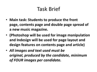 Task Brief
• Main task: Students to produce the front
  page, contents page and double page spread of
  a new music magazine.
• (Photoshop will be used for image manipulation
  and Indesign will be used for page layout and
  design features on contents page and article)
• All images and text used must be
  original, produced by the candidate, minimum
  of FOUR images per candidate.
 