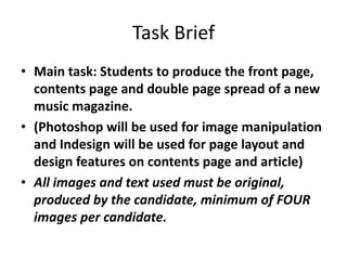 Task Brief
• Main task: Students to produce the front page,
  contents page and double page spread of a new
  music magazine.
• (Photoshop will be used for image manipulation
  and Indesign will be used for page layout and
  design features on contents page and article)
• All images and text used must be original,
  produced by the candidate, minimum of FOUR
  images per candidate.
 