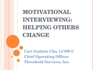 MOTIVATIONAL INTERVIEWING:  HELPING OTHERS CHANGE Cari Guthrie Cho, LCSW-C Chief Operating Officer Threshold Services, Inc. 