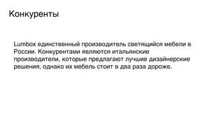 Конкуренты5

Lumbox единственный производитель светящийся мебели в
России. Конкурентами являются итальянские
производители, которые предлагают лучшие дизайнерские
решения, однако их мебель стоит в два раза дороже. 5

 