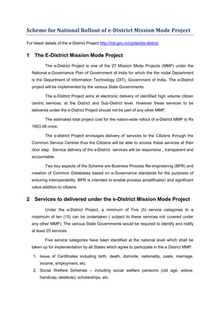 Scheme for National Rollout of e-District Mission Mode Project

For latest details of the e-District Project http://mit.gov.in/content/e-district


1 The E-District Mission Mode Project
           The e-District Project is one of the 27 Mission Mode Projects (MMP) under the
   National e-Governance Plan of Government of India for which the the nodal Department
   is the Department of Information Technology (DIT), Government of India. The e-District
   project will be implemented by the various State Governments.

           The e-District Project aims at electronic delivery of identified high volume citizen
   centric services, at the District and Sub-District level. However these services to be
   delivered under the e-District Project should not be part of any other MMP.

           The estimated total project cost for the nation-wide rollout of e-District MMP is Rs
   1663.08 crore.

           The e-district Project envisages delivery of services to the Citizens through the
   Common Service Centres thus the Citizens will be able to access these services at their
   door step. Service delivery of the e-District services will be responsive , transparent and
   accountable.

           Two key aspects of the Scheme are Business Process Re-engineering (BPR) and
   creation of Common Databases based on e-Governance standards for the purposes of
   ensuring interoperability. BPR is intended to enable process simplification and significant
   value addition to citizens.


2 Services to delivered under the e-District Mission Mode Project
           Under the e-District Project, a minimum of Five (5) service categories to a
   maximum of ten (10) can be undertaken ( subject to these services not covered under
   any other MMP). The various State Governments would be required to identify and notify
   at least 20 services

           Five service categories have been identified at the national level which shall be
   taken up for implementation by all States which agree to participate in the e District MMP.

    1. Issue of Certificates including birth, death, domicile, nationality, caste, marriage,
        income, employment, etc.
    2. Social Welfare Schemes – including social welfare pensions (old age, widow,
        handicap, destitute), scholarships, etc.
 