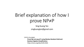 Brief explanation of how I
prove NP≠P
Sing Kuang Tan
singkuangtan@gmail.com
Link to my paper
Prove Np not equal P using Markov Random Field and
Boolean Algebra Simplification
https://vixra.org/abs/2105.0181
 