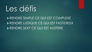 Les défis
RENDRE SIMPLE CE QUI EST COMPLEXE
RENDRE LUDIQUE CE QUI EST FASTIDIEUX
RENDRE SEXY CE QUI EST AUSTERE
 