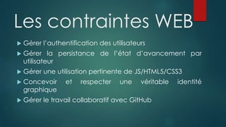 Les contraintes WEB
 Gérer l’authentification des utilisateurs
 Gérer la persistance de l’état d’avancement par
utilisateur
 Gérer une utilisation pertinente de JS/HTML5/CSS3
 Concevoir et respecter une véritable identité
graphique
 Gérer le travail collaboratif avec GitHub
 
