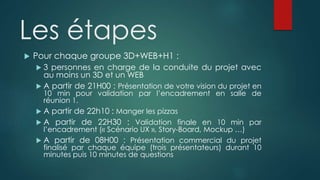 Les étapes
 Pour chaque groupe 3D+WEB+H1 :
 3 personnes en charge de la conduite du projet avec
au moins un 3D et un WEB
 A partir de 21H00 : Présentation de votre vision du projet en
10 min pour validation par l’encadrement en salle de
réunion 1.
 A partir de 22h10 : Manger les pizzas
 A partir de 22H30 : Validation finale en 10 min par
l’encadrement (« Scénario UX », Story-Board, Mockup …)
 A partir de 08H00 : Présentation commercial du projet
finalisé par chaque équipe (trois présentateurs) durant 10
minutes puis 10 minutes de questions
 