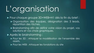 L’organisation
 Pour chaque groupe 3D+WEB+H1 dés la fin du brief :
 Organisation des équipes, désignation des 3 leads,
répartition des tâches.
 Brainstorming afin de définir votre vision du projet, vos
solutions et vos choix graphiques.
 Après le brainstorming :
 Pour les 3D : Attaquer la modélisation de l’ensemble des
assets.
 Pour les WEB : Attaquer les fondations du site
 