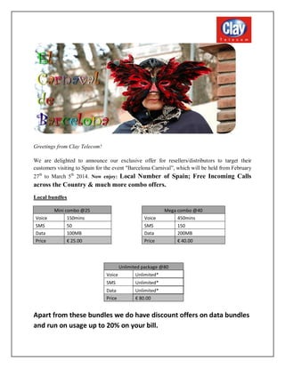 Greetings from Clay Telecom!
We are delighted to announce our exclusive offer for resellers/distributors to target their
customers visiting to Spain for the event "Barcelona Carnival”, which will be held from February
27th to March 5th 2014. Now enjoy: Local Number of Spain; Free Incoming Calls

across the Country & much more combo offers.
Local bundles

Voice
SMS
Data
Price

Mini combo @25
150mins
50
100MB
€ 25.00

Voice
SMS
Data
Price

Mega combo @40
450mins
150
200MB
€ 40.00

Unlimited package @80
Voice
Unlimited*
SMS

Unlimited*

Data
Price

Unlimited*
€ 80.00

Apart from these bundles we do have discount offers on data bundles
and run on usage up to 20% on your bill.

 